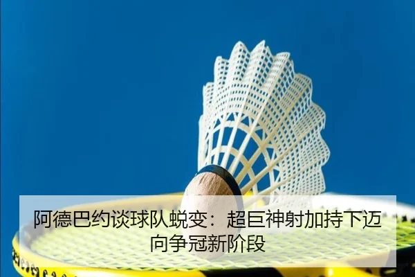 阿德巴约谈球队蜕变：超巨神射加持下迈向争冠新阶段